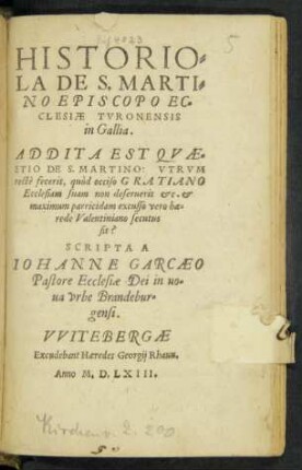 HISTORIO=||LA DE S. MARTI=||NO EPISCOPO EC=||CLESIAE TVRONENSIS || in Gallia.|| ADDITA EST QVAE=||STIO DE S. MARTINO: VTRVM || RECTè fecerit, quòd occiso GRATIANO || Ecclesiam suam non deseruerit etc. et || maximum parricidam excusso vero hae=||rede Valentiniano secutus || sit?|| SCRIPTA A || IOHANNE GARCAEO || Pastore Ecclesiae Dei in no=||ua vrbe Brandebur=||gensi.||