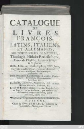 Catalogue De Livres François, Latins, Italiens, Et Allemands, Sur Toutes Sortes De Matieres, Theologie, Histoire Ecclesiastique, Peres de l'Eglise, Auteurs Sacrés & Prophanes. Belles Lettres, Philosophie, Histoires ... Livres en Langues étrangeres, &c. Imprimés tant en france, qu'en Hollande, que ramasses de differents endroits de l'Europe, qui se trouvent, a juste prix