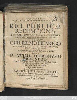 Disputationem Inauguralem Juridicam De Rei Publicæ Redemtione, Rectore Academiæ Magnificentissimo Serenissimo Juventutis Principe ac Ducatus Isenacensis Herede Domino Guilielmo Henrico Duce Saxoniæ, Juliæ, Cliviæ, Montium Angariæ, Guestphaliæque &c. &c. ... Præside D. VVilh. Hieronymo Brucnero, Pandect. Prof. Curiæ Provinc. Scabinatus & Facultatis Juridicæ Assessore: h. t. Academiæ Pro-Rectore in Themisterio consueto, D. 1. August. M DCC III. solenni doctorum disquisitioni proponit, Samuel Johannes Parsch, Consiliarius Consistorialis & Diœcetes Brandenburgicus