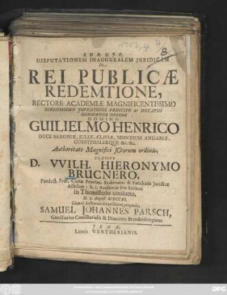 Disputationem Inauguralem Juridicam De Rei Publicæ Redemtione, Rectore Academiæ Magnificentissimo Serenissimo Juventutis Principe ac Ducatus Isenacensis Herede Domino Guilielmo Henrico Duce Saxoniæ, Juliæ, Cliviæ, Montium Angariæ, Guestphaliæque &c. &c. ... Præside D. VVilh. Hieronymo Brucnero, Pandect. Prof. Curiæ Provinc. Scabinatus & Facultatis Juridicæ Assessore: h. t. Academiæ Pro-Rectore in Themisterio consueto, D. 1. August. M DCC III. solenni doctorum disquisitioni proponit, Samuel Johannes Parsch, Consiliarius Consistorialis & Diœcetes Brandenburgicus