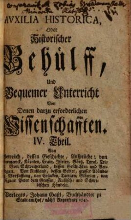 Auxilia Historica Oder Behülff Zu denen Historischen und dazu erforderlichen Wissenschafften : Allenthalben mit den Geschichten, politischen Zustand, Absichten, Ansprüchen etc. derer Herrschafften, und sonst mit vielen Betrachtungen theils kürtzlich theils etwas weitläuffiger erfüllet, auch mit den neuesten Begebenheiten vermehrt, und mit etlich 30. Land-Kärtlein, vielen Wappen und Geschlechts-Tafeln gezieret, nebst denen dazu gehörigen Supplementis, 4. Von Oesterreich, dessen Geschichte, Ansprüche ... - 1747. - 743 S. : Ill.
