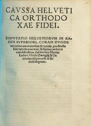 Cavssa Helvetica Orthodoxae Fidei : Dispvtatio Helvetiorvm In Baden Svperiori, Coram Dvodecim cantonum oratoribus & nuntijs, pro sanctae fidei catholicae ueritate, & diuinarum literarum defensione, habita co[n]tra Martini Lutheri, Vlrichi Zwinglij, & Oecolampadij peruersa & famosa dogmata