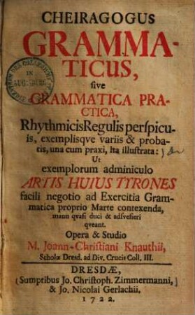 Cheiragogus grammaticus, sive grammatica practica rhythmicis regulis perspicuis, exemplisque variis & probatis : una cum praxi, ita illustrata ...