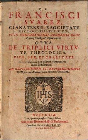 R. P. Francisci Suarez Granatensis ... Opus De Triplici Virtute Theologica, Fide, Spe, Et Charitate : In tres Tractatus, pro ipsarum virtutum numero distributum ...