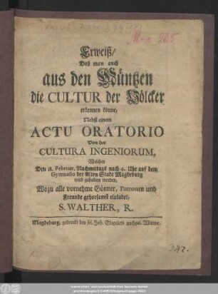 Erweiß, Daß man auch aus den Müntzen die Cultur der Völcker erkennen könne : Nebst einem Actu Oratorio Von der Cultura Ingeniorum, Welcher Den 18. Februar. Nachmittags nach 4. Uhr auf dem Gymansio der Alten Stadt Magdeburg wird gehalten werden : Wozu alle vornehme Gönner, Patronen und Freunde gehorsamst einladet