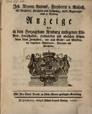 Joh. Nepom. Antons, Freyherrn, v. Reisach, auf Kirchdorf, Holzheim und Callmünz; wirkl. Regierungsraths zu Neuburg Anzeige der in dem Herzogthum Neuburg entlegenen Klöstern, Herrschaften, Hofmärkten und adelichen Sitzen, dann deren Innhabern, wie auch Städt- und Märkten, mit beygesetzten Bißthümern, Pfarreyen und Gerichten