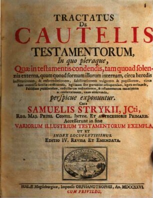 Tractatus De Cautelis Testamentorum : In quo pleraque, Quae in testamentis condendis, tam quoad solonnia externa, quam quod formam illorum internam, circa heredis institutionem, & exheredationem, substitutionem vulgarem & pupillarem, circa fidei commissa familiae constituenda, legitimam finde gravamine relinquendam, legata ordinanda Falcidiam prohibendam, codicillorum ordinationem, & testamentorum mutationem ac conservationem, caute observanda, perspicue exponuntur ; Accesserunt in fine Variorum Illustrium Testamentorum Exempla, Ut Et Index Locupletissimus
