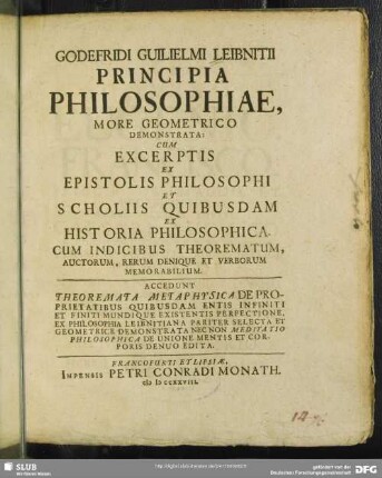 Godefridi Guilielmi Leibnitii Principia Philosophiae, More Geometrico Demonstrata: Cum Excerptis Ex Epistolis Philosophi Et Scholiis Quibusdam Ex Historia Philosophica : Cum Indicibus Theorematum, Auctorum, Rerum Denique Et Verborum Memorabilium ; Accedunt Theoremata Metaphysica De Proprietatibus Quibusdam Entis Infiniti Et Finiti Mundique Existentis Perfectione, Ex Philosophia Leibnitiana Pariter Selecta Et Geometrice Demonstrata Nec Non Meditatio Philosophica De Unione Mentis Et Corporis Denuo Edita