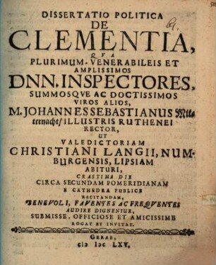 Dissertatiuncula Politica De Clementia : Qua Plurimum Venerabileis Et Amplissimos Dnn. Inspectores, Summosque Ac Doctissimos Viros Alios, M. Johannes Sebastianus Mitternacht, Illustris Ruthenei Rector, Ut Valedictoriam Christiani Langii, Numburgensis, Lipsiam Abituri, Crastina Die ... E Cathedra Publice Recitandam, Benivoli ... Audire Dignentur ... Rogat Et Invitat