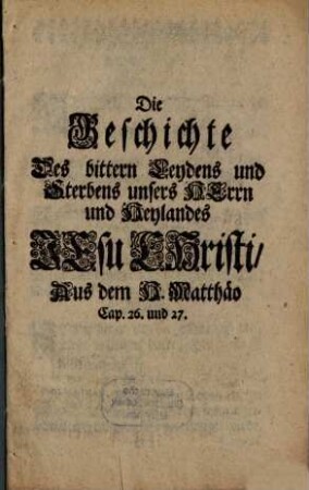 Die Geschichte Des bittern Leydens und Sterbens unsers Herrn und Heylandes Jesu Christi Aus dem H. Matthäo Cap. 26. und 27.