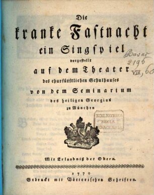 Die kranke Fastnacht : ein Singspiel vorgestellt auf dem Theater des churfürstlichen Schulhauses von dem Seminarium des heiligen Georgius zu München