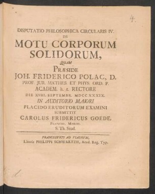 Disputatio Philosophica Circularis IV. De Motu Corporum Solidorum, Quam Præside Joh. Friderico Polac, D. Prof. Iur. Mathes. Et Phys. Ord. P. Academ. h. t. Rectore Die XVIII. Septembr. MDCCXXXIX. In Auditorio Maiori Placido Eruditorum Examini Submittit Carolus Fridericus Goede, Francof. March. S. Th. Stud.