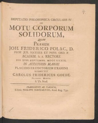 Disputatio Philosophica Circularis IV. De Motu Corporum Solidorum, Quam Præside Joh. Friderico Polac, D. Prof. Iur. Mathes. Et Phys. Ord. P. Academ. h. t. Rectore Die XVIII. Septembr. MDCCXXXIX. In Auditorio Maiori Placido Eruditorum Examini Submittit Carolus Fridericus Goede, Francof. March. S. Th. Stud.