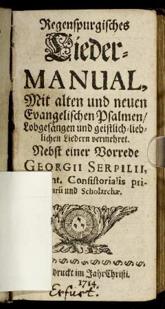 Regenspurgisches Lieder-Manual : Mit alten und neuen Evangelischen Psalmen, Lobgesängen und geistlich-lieblichen Liedern vermehret ; Nebst einer Vorrede Georgii Serpilii, Superint. Consistorialis primarii und Scholarchæ