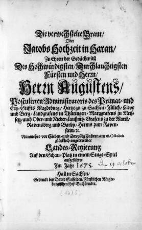 Die verwechßelte Braut/ Oder Jacobs Hochzeit in Haran : Zu Ehren der Gedächtnüß Des ... Herrn Augustens/ Postulirten Administratoris des Primat- und Ertz-Stiffts Magdeburg/ Hertzogs zu Sachsen ... Nunmehro vor Sieben- und Dreyßig Jahren am 18. Octobris glücklich angetretener Landes-Regierung Auf den Schau-Platz in einem Singe-Spiel aufgeführet Jm Jahr 1675