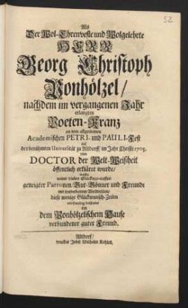 Als Der Wol-Ehrenveste und Wolgelehrte Herr Georg Christoph Ponhölzel/ nachdem im vergangenen Jahr erlangten Poeten-Kranz an dem allgemeinen Academischen Petri- und Pauli-Fest der berühmten Universität zu Altdorff/ im Jahr Christi 1705. zum Doctor der Welt-Weißheit öffentlich erkläret wurde/ wollte unter vielen Glückszu-ruffen geneigter Patronen/Gut-Gönner und Freunde mit sonderbarem Wolwollen/ diese wenige Glückwunsch-Zeilen mitfreudig beisezen/ ein dem Ponhölzelischem Hause verbundener guter Freund