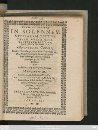 CARMINA SCRIPTA || IN SOLENNEM || NVPTIARVM FESTIVI-||TATEM ... || AVGVSTINI CRVSII,|| Patricii Halensis; prudentissimi & optimi viri,|| Dn. Augustini Crusii, Senatoris quon-||dam in inclytâ repub. Halensi || ... Filii,|| Sponsi:|| ET || ... Virginis || MARGARITAE,|| Clarissimi, & doctissimi Viri, Dn.|| M.CHRISTOPHORI CAESARIS;|| laudatißimae Scholae Halensis ... || Rectoris,|| filiae, Sponsae:|| CELEBRATARVM Halae Saxonum || V.Die M. Febr. Die Agathae;|| Anno MDC.|| AB AMICIS.||