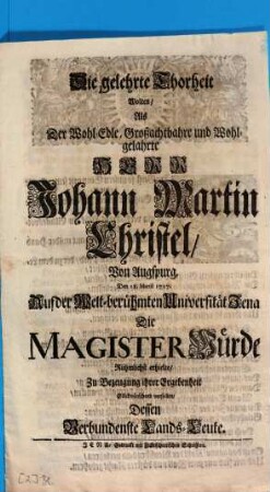 Die gelehrte Thorheit Wolten, Als Der Wohl-Edle, Großachtbahre und Wohlgelahrte Herr Johann Martin Christel, Von Augspurg, Den 18. Martii 1717. Auf der welt-berühmten Universität Jena Die Magister Würde Rühmlichst erhielte, Zu Bezeugung ihrer Ergebenheit Glückwünschend vorstellen