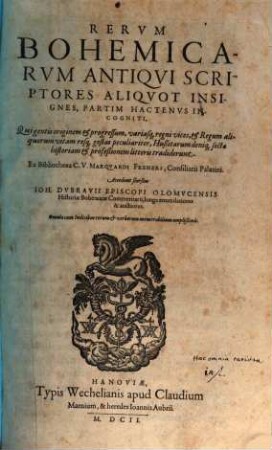 Rervm Bohemicarvm Antiqvi Scriptores Aliqvot Insignes, Partim Hactenvs Incogniti : Qui gentis originem & progresssum, variasq[ue] regni vices, & Regum aliquorum vitam resq[ue] gestas peculiariter, Hußitarum deniq[ue] sectae historiam & profeßionem litteris tradiderunt ; Accedunt seorsim Ioh. Dvbravii Episcopi Olomvcensis Historiae Bohemicae Commentarii, longe emendatiores & auctiores ; Omnia cum Indicibus rerum & verborum memorabilium amplißimis
