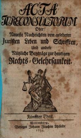 Acta jureconsultorum [iureconsultorum] oder Neueste Nachrichten von gelehrter Juristen Leben und Schrifften, und andre nützliche Beyträge zur heutigen Rechts-Gelehrsamkeit, 5. 1735