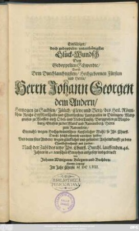 Einfältiger/ doch gedoppelter unterthänigster Glück-Wundsch Dem Gedoppelten Schwerdte/ Das ist/ Dem ... Herrn Johann Georgen dem Andern/ Hertzogen zu Sachsen ... und Churfürsten ... Einmahl/ wegen ... Keyserlicher Wahl/ so Ihr. Churfl. Durchl. ... verrichten helffen/ Und denn fürs Andere/ wegen glücklicher ... Anheimkunfft zu dero ... Landen : Nach der Zahl des jetzo Ihr. Churfl. Durchl. lauffenden 46. Jahres in 46. teutschen Strophen aufgesetzt und gedruckt