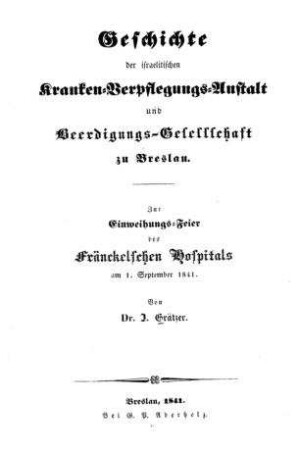 Geschichte der israelitischen Kranken-Verpflegungs-Anstalt und Beerdigungs-Gesellschaft zu Breslau : zur Einweihungs-Feier d. Fränckelschen Hospitals am 1. Sept. 1841 / von J. Grätzer