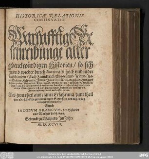 HISTORICAE RELATIONIS || CONTINVATIO.|| Warhafftige Be=||schreibunge aller || gedenckwürdigen Historien/ so sich || hin vnd wieder durch Europa ... || Hie zwischen nechst verschiener Franckfurter Herbstmeß 1597. vnd || etliche Monat zuuor biß auff gegenwertige Fastenmeß/ dieses 1598.|| Jahrs ... verlauffen haben.|| ... gestellet/|| Durch || IACOBVM FRANCVM, der Historien || vnd Warheit Liebhabern.||