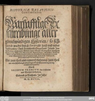 HISTORICAE RELATIONIS || CONTINVATIO.|| Warhafftige Be=||schreibunge aller || gedenckwürdigen Historien/ so sich || hin vnd wieder durch Europa ... || Hie zwischen nechst verschiener Franckfurter Herbstmeß 1597. vnd || etliche Monat zuuor biß auff gegenwertige Fastenmeß/ dieses 1598.|| Jahrs ... verlauffen haben.|| ... gestellet/|| Durch || IACOBVM FRANCVM, der Historien || vnd Warheit Liebhabern.||