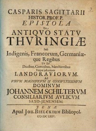 Casparis Sagittarii Histor. Prof. P. Epistola De Antiqvo Statv Thvringiae Sub Indigenis, Francorum, Germaniaeque Regibus Ut Et Ducibus, Comitibus, Marchionibus, Vsque ad ortum Landgraviorvm : Ad Virum Magnificum & Consultissimum Dominum Johannem Schilterum Consiliarium Aulicum Saxo-Jenensem