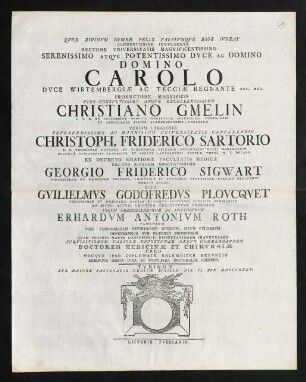 Clementissime Indvlgente Rectore Vniversitatis Magnificentissimo Serenissimo Atqve Potentissimo Dvce Ac Domino Domino Carolo Dvce Wirtembergiae Ac Tecciae ... Ego Gvilielmvs Godofredvs Plovcqvet ... Erhardvm Antonivm Roth Vlmensem ... Doctorem Medicinae Et Chirvrgiae Creo ...