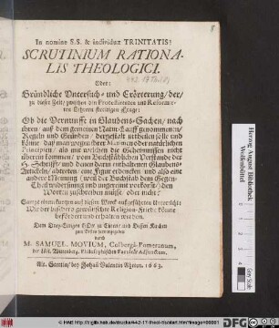 Scrutinium Rationalis Theologici. Oder: Gründliche Untersuch- und Erörterung/ der/ zu dieser Zeit/ zwischen den Protestirenden und Reformirten Lehrern streitigen Fragen: Ob die Vernunfft in Glaubens-Sachen/ nach ihren/ auß dem gemeinen Natur-Lauff genommenen/ Regeln und Gründen/ dergestalt urtheilen solle und könne/ daß man wegen ihrer Maximen ... vom Buchstäblichen Verstande der H. Schrifft ... abtreten/ eine Figur erdencken/ und also eine andere Meinung ... den Worten zuschreiben müsse/ oder nicht? : Sampt einem kurtzen auß diesem Werck außgeführten Unterricht: Wie der bißhero gewünschte Religions-Friede könne befördert und erhalten werden