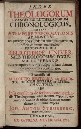 Index Theologorum Evangelico-Lutheranorum Chronologicus, Sistens A Tempore Reformationis Ad Nostra usque tempora illorum nomina, patriam, officia & annos emortuales; Prodromi Loco Bibliothecæ Universalis Theologorum Ecclesiæ Lutheranæ, suo tempore divinis auspiciis luci donandæ publicæ, ita concinnatus ...