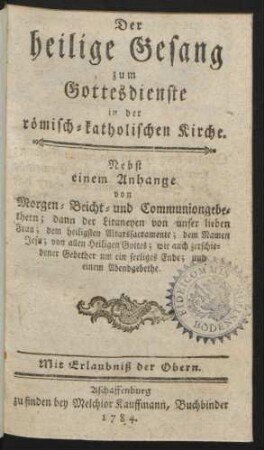 Der heilige Gesang zum Gottesdienste in der römisch-katholischen Kirche : Nebst einem Anhange von Morgen- Beicht- und Communiongebethern; dann der Litaneyen von unser lieben Frau; dem heiligsten Altarssacramente; dem Namen Jesu; von allen Heiligen Gottes; wie auch zerschiedener Gebether um ein seeliges Ende; und einem Abendgebethe