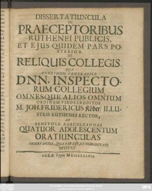 Dissertatiuncula De Praeceptoribus Ruthenei Publicis, Et Eius Quidem Pars Posterior. De Reliquis Collegis : Qua Plurimum Venerabile Dnn. Inspectorum Collegium, Omnesque Alios Omnium Ordinum Viros Eruditos M. Joh. Fridericus Köber/ Illustris Ruthenei Rector, Ad Benevole Auscultandas Quatuor Adolescentum Oratiunculas Observantia, Qua Par Est, Et Humanitate Invitat