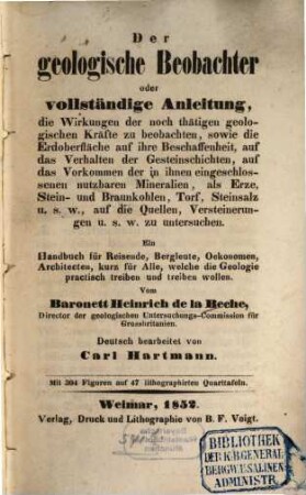 Der geologische Beobachter oder vollständige Anleitung, die Wirkungen der noch thätigen geologischen Kräfte zu beobachten, sowie die Erdoberfläche auf ihre Beschaffenheit, auf das Verhalten der Gesteinschichten, auf das Vorkommen der in ihnen eingeschlossenen nutzbaren Mineralien, als Erze, Stein- und Braunkohlen, Torf, Steinsalz u. s. w., auf die Quellen, Versteinerungen u. s. w. zu untersuchen : ein Handbuch für Reisende, Bergleute, Oekonomen, Architecten, kurz für alle, welche die Geologie practisch treiben und treiben wollen