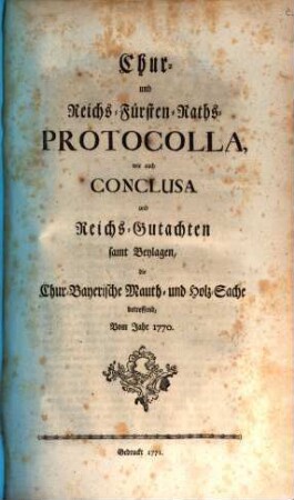 Chur- und Reichs-Fürsten-Raths-Protocolla, wie auch Conclusa und Reichs-Gutachten : samt Beylagen, die Chur-Bayerische Mauth- und Holz-Sache betreffend, Vom Jahre 1770.
