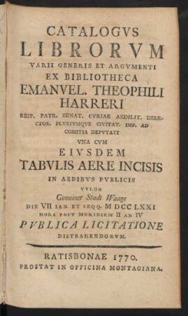 Catalogvs Librorvm Varii Generis Et Argvmenti Ex Bibliotheca Emanvel. Theophili Harreri Reip. Patr. Senat. Cvriae Aedilit. Director Plvrivmqve Civitat. Imp. Ad Comitia Depvtati : Vna Cvm Eivsdem Tabvlis Aere Incisis In Aedibvs Pvblicis Vvlgo Gemeiner Stadt Waage Die VII Ian. Et Seqq. MDCCLXXI ... Pvblica Licitatione Distrahendorvm