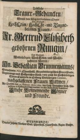 Tröstliche Trauer-Gedancken : Womit den seelig verstorbenen Cörper Der ... Fr. Gertrud Elisabeth gebohrnen Rungin/ Des ... Hn. Sebastian Brunnemanns/ Vornehmen ICti ... nachgelassenen Frauen Wittwen/ Als Derselbe den 22. Februar. Anno 1694. ... in Colberg beerdiget worden/ in ihre Ruhe-Stäte begleiteten Etliche Wolmeynende Gönner und Freunde