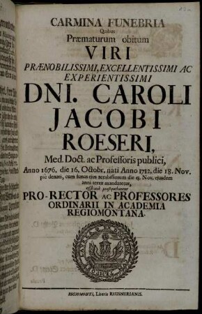 Carmina Funebria Quibus Præmaturum obitum Viri Prænobilissimi, Excellentissimi Ac Experientissimi Dni. Caroli Jacobi Roeseri, Med. Doct. ac Professoris publici ... Anno 1712. die 18. Nov. pie denati ... Officiose prosequebantur Pro-Rector Ac Professores Ordinarii In Academia Regiomontana