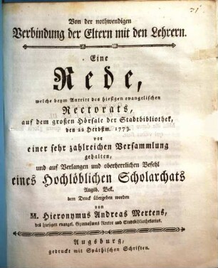 Von der nothwendigen Verbindung der Eltern mit den Lehrern : Eine Rede, welche beym Antritt des hiesigen evangelischen Rectorats, auf dem großen Hörsale der Stadtbibliothek, den 22 Herbstum. 1773. vor einer sehr zahlreichen Versammlung gehalten, und auf Verlagen und oberherrlichen Befehl eines Hochlöblichen Scholarchats Augsb. Bek. dem Druck übergeben worden