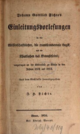 Johann Gottlieb Fichte's sämmtliche Werke. 9 = 1, Johann Gottlieb Fichte's Einleitungsvorlesungen in die Wissenschaftslehre, die transcendentale Logik, und die Thatsachen des Bewußtseins : vorgetragen an der Universität zu Berlin in den Jahren 1812 und 1813
