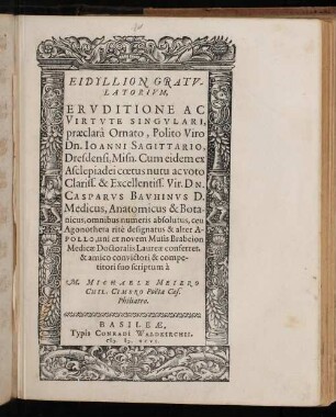Eidyllion Gratvlatorivm, Ervditione Ac Virtvte Singvlari, praeclarâ Ornato, Polito Viro Dn. Ioanni Sagittario, Dresdensi, Misn. Cum eidem ex Asclepiadei coetus nutu ac voto Clariss. & Excellentiss. Vir. DN. Casparvs Bavhinvs D. Medicus, Anatomicus & Bota-nicus, omnibus numeris absolutus, ceu Agonotheta ritè designatus & alter Apollo, uni ex novem Musis Brabeion Medicae Doctoralis Laureae conferret, & amico convictori & competitori suo scriptum à M. Michaele Meiero Chil. Cimbro Poëta Caes. Philiatro.