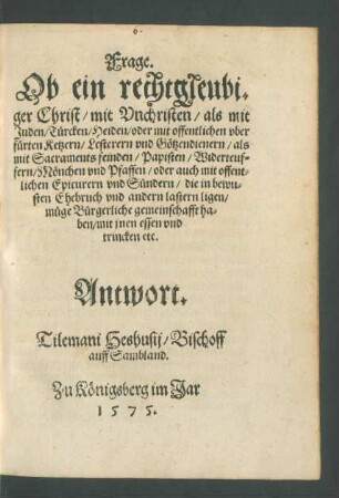 Frage.|| Ob ein rechtgleubi=||ger Christ/ mit Vnchristen/ als mit || Juden/ Türcken/ Heiden/ oder mit offentlichen vber||fürten Ketzern ... || müge Bürgerliche gemeinschafft ha=||ben/ mit jnen essen vnd || trincken etc.|| Antwort.|| Tilemani Heshusij/ Bischoff || auff Sambland.||