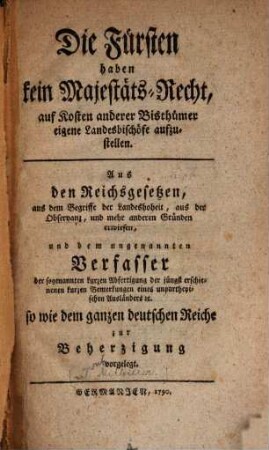 Die Fürsten haben kein Majestäts-Recht, auf Kosten anderer Bisthümer eigene Landesbischöfe aufzustellen : aus den Reichsgesetzen, aus dem Begriffe der Landeshoheit ... erwiesen, und dem ungenannten Verfasser der sogenannten kurzen Abfertigung der jüngst erschienenen kurzen Bemerkungen eines unpartheyischen Ausländers etc. ... zur Beherzigung vorgelegt
