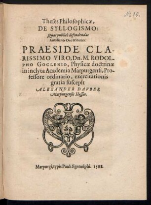 Theses Philosophicae,|| DE SYLLOGISMO:|| Quas publicè defendendas || Auxiliante Deo trinuno:|| PRAESIDE ... || Dn. M. RODOL-||PHO GOCLENIO, Physicae doctrinae || in ... Academia Marpurgensi, Pro-||fessore ordinario, exercitationis || gratia suscepit || ALEXANDER DAVBER || Marpurgensis Hassus.||