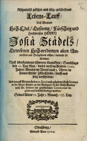 Rühmlichst geführt- und selig-geschlossener Lebens-Lauff, Deß Weyland ... Herrn Josiä Städels, Gewesenen Hoch-verdienten alten Ammeisters und Dreyzehners allhier, nunmehr sel. : Welcher, Nach überstandener schweren Kranckheit, Sambstags den 22. Tag May, dieses noch lauffenden 1700. Jahrs, Abends ein Viertel nach 9. Uhren, in seinem Erlöser Jesu Christo, sanfft und selig verschieden, Und darauff Mittwochs den 26. Eiusd. nach gehaltener Leich-Sermon in der Neuen Kirchen zu den Predigern, in sein Ruhe-Bettlein nach St. Helenen mit gewöhnlichen Ceremonien begleitet und daselbst beerdiget worden, Seines Alters 72. Jahr 7.Monath, 17 1/2. Tag