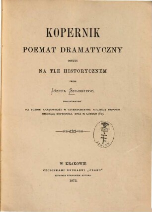Kopernik : Poemat dramatyczny osnuty na tle historyczném przez Józefa Szujskiego, przedstawiony na scenie krakowskiéj w czterechsetną rocznicę urodzin Mikołaja Kopernika, dnia 19 lutego 1873