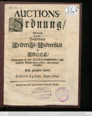 Auctions-Ordnung, Wornach bey der Hochlöblichen Friderichs-Universität Zu Halle Diejenigen so der Auction beywohnen, und entweder Bücher hinein geben, oder daraus erkauffen, Sich zu richten haben : Publiciret d. 9. Febr. Anno 1704.