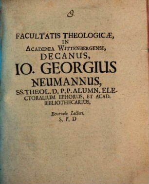 Facultatis Theologicae, In Academia Wittenbergensi, Decanus, Io. Georgius Neumannus, SS. Theol. D. P.P. Alumn. Electoralium Ephorus, Et Acad. Bibliothecarius, Benevolo Lectori. S. P. D : [P.P. Dom. III. post Epiphan. MDCC.]