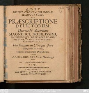 Disputationem Iuridicam Inauguralem, De Praescriptione Delictorum, Decreto & Autoritate Magnifici ... Iureconsultorum Ordinis, In Illustri Argentinensium Lyceo, Pro summis in Utroque Iure adipiscendis Honoribus, Solenni Eruditorum Disquisitioni exponit, Conradus Straus, Witteberga Saxo. Die Martii Ann: MDCLXVII. ...